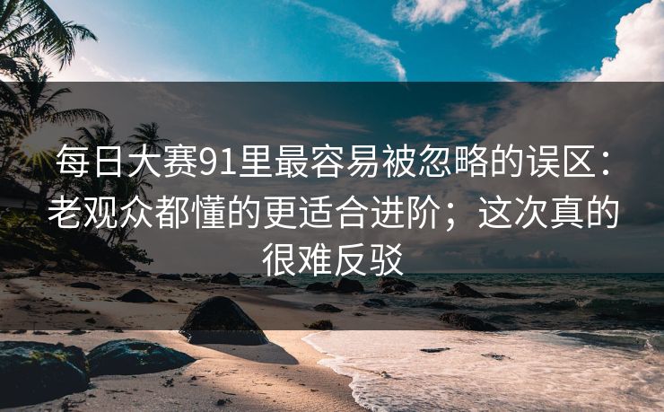 每日大赛91里最容易被忽略的误区：老观众都懂的更适合进阶；这次真的很难反驳