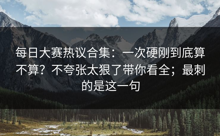 每日大赛热议合集：一次硬刚到底算不算？不夸张太狠了带你看全；最刺的是这一句