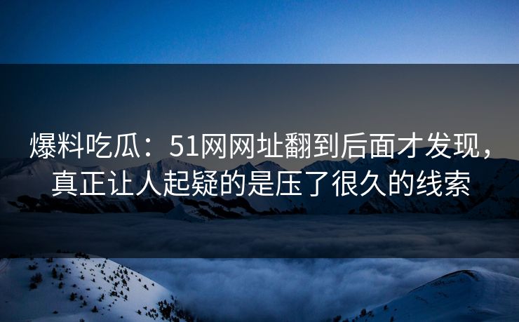 爆料吃瓜：51网网址翻到后面才发现，真正让人起疑的是压了很久的线索