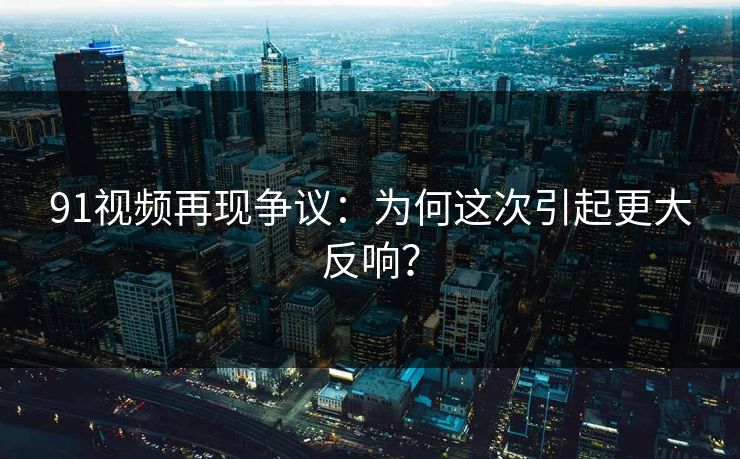 91视频再现争议：为何这次引起更大反响？