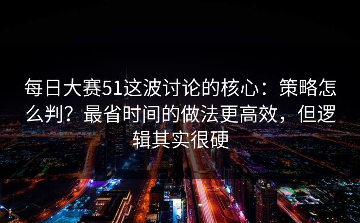 每日大赛51这波讨论的核心：策略怎么判？最省时间的做法更高效，但逻辑其实很硬