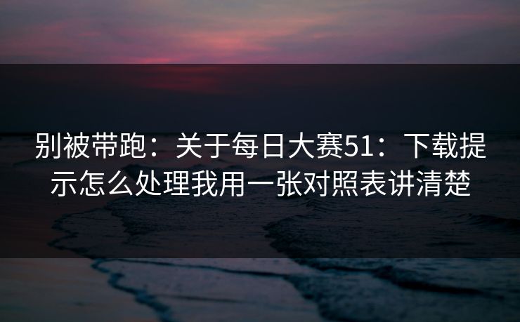 别被带跑：关于每日大赛51：下载提示怎么处理我用一张对照表讲清楚