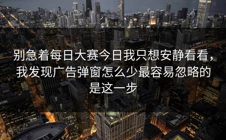 别急着每日大赛今日我只想安静看看，我发现广告弹窗怎么少最容易忽略的是这一步