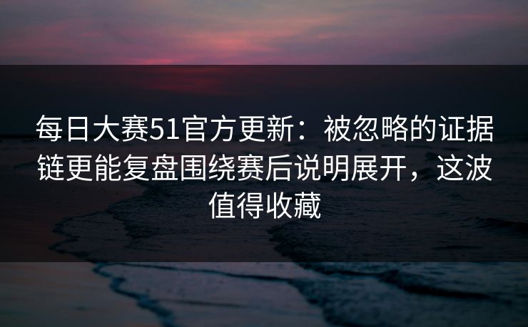 每日大赛51官方更新：被忽略的证据链更能复盘围绕赛后说明展开，这波值得收藏