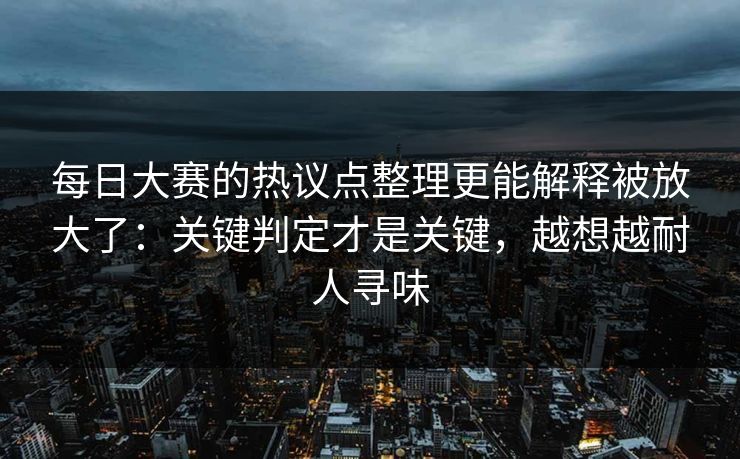 每日大赛的热议点整理更能解释被放大了：关键判定才是关键，越想越耐人寻味