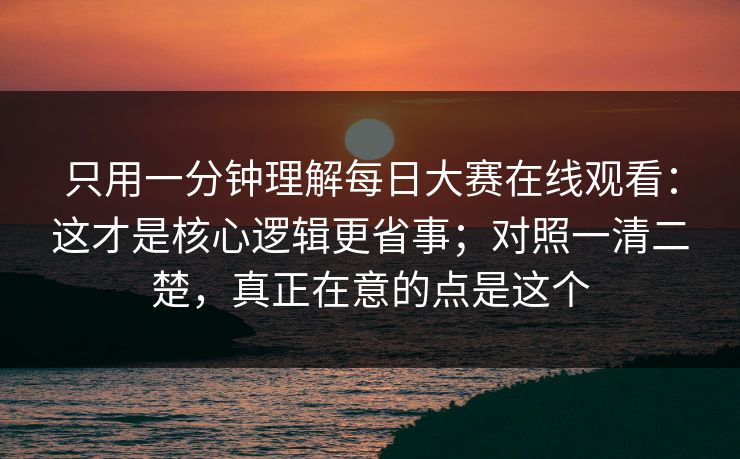 只用一分钟理解每日大赛在线观看：这才是核心逻辑更省事；对照一清二楚，真正在意的点是这个