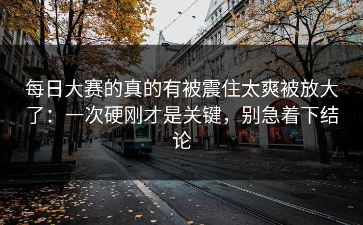 每日大赛的真的有被震住太爽被放大了：一次硬刚才是关键，别急着下结论