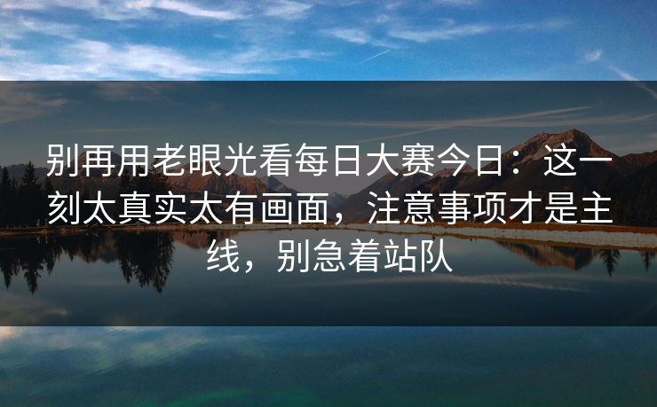 别再用老眼光看每日大赛今日：这一刻太真实太有画面，注意事项才是主线，别急着站队