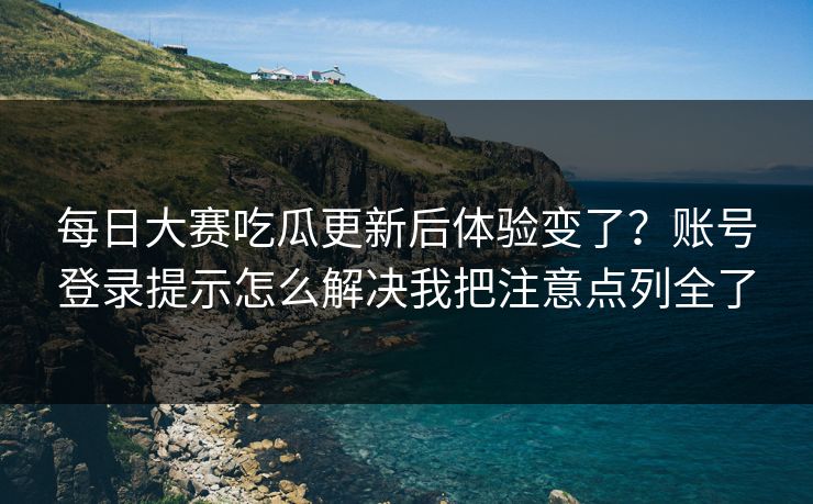 每日大赛吃瓜更新后体验变了？账号登录提示怎么解决我把注意点列全了