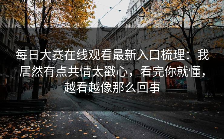 每日大赛在线观看最新入口梳理：我居然有点共情太戳心，看完你就懂，越看越像那么回事