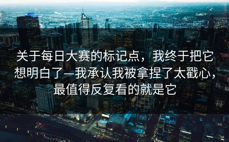 关于每日大赛的标记点，我终于把它想明白了—我承认我被拿捏了太戳心，最值得反复看的就是它
