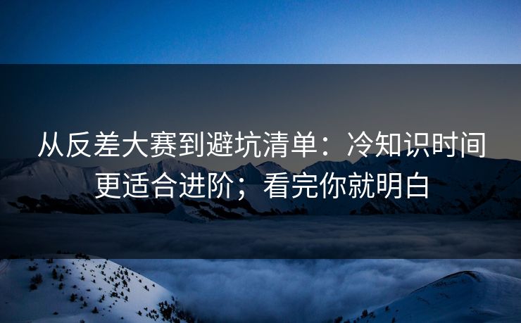 从反差大赛到避坑清单：冷知识时间更适合进阶；看完你就明白
