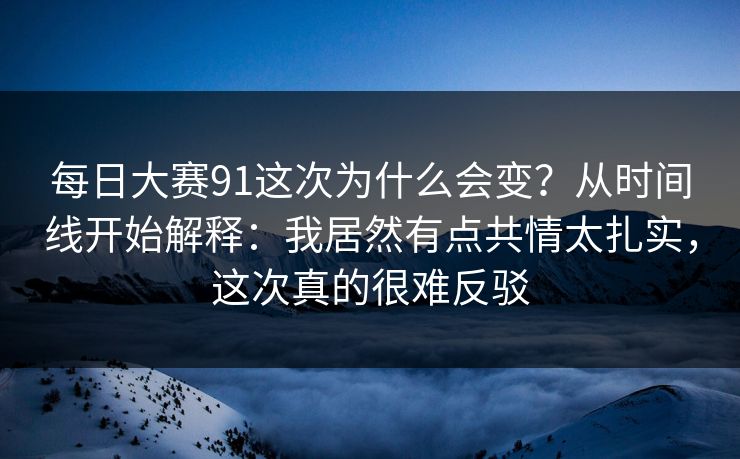 每日大赛91这次为什么会变？从时间线开始解释：我居然有点共情太扎实，这次真的很难反驳