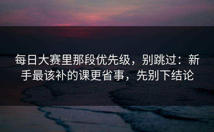 每日大赛里那段优先级，别跳过：新手最该补的课更省事，先别下结论
