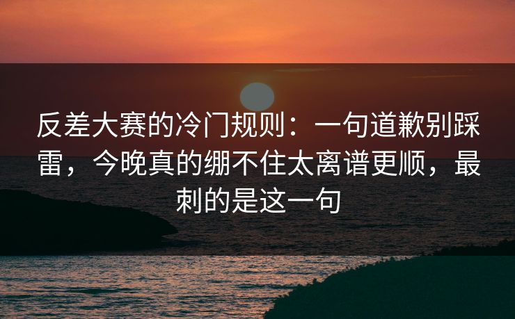 反差大赛的冷门规则:一句道歉别踩雷,今晚真的绷不住太离谱更顺,最刺的是这一句 反差大赛的冷门规则:一句道歉别踩雷,今晚真的绷不住太离谱更顺,最刺的是这一句