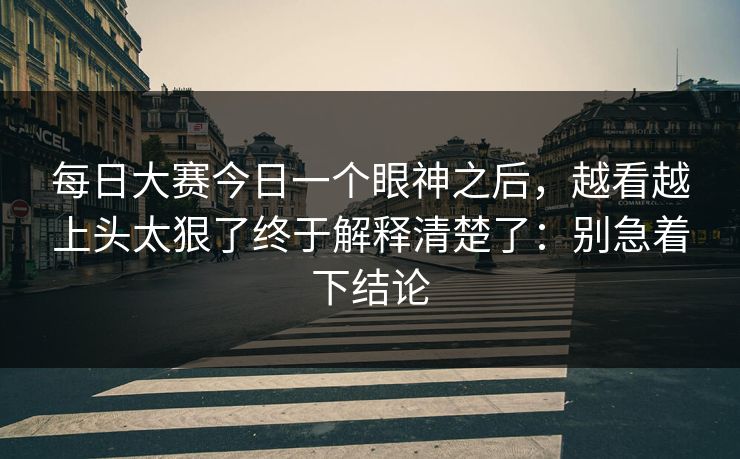 每日大赛今日一个眼神之后，越看越上头太狠了终于解释清楚了：别急着下结论
