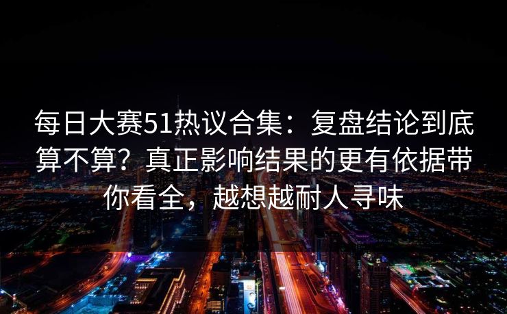 每日大赛51热议合集：复盘结论到底算不算？真正影响结果的更有依据带你看全，越想越耐人寻味