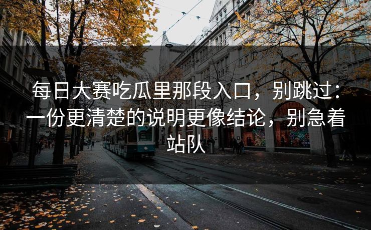 每日大赛吃瓜里那段入口，别跳过：一份更清楚的说明更像结论，别急着站队