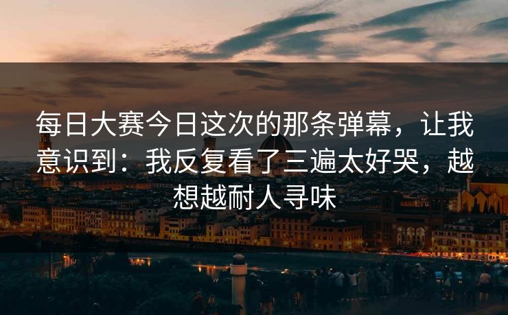 每日大赛今日这次的那条弹幕，让我意识到：我反复看了三遍太好哭，越想越耐人寻味