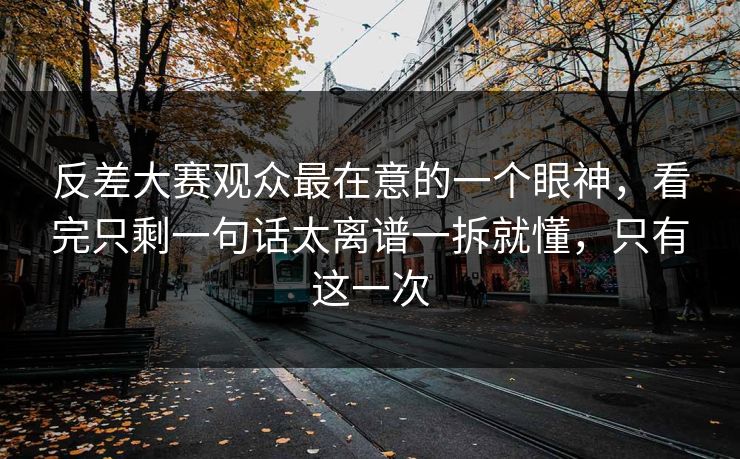 反差大赛观众最在意的一个眼神，看完只剩一句话太离谱一拆就懂，只有这一次