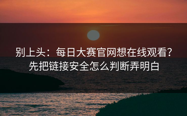 别上头：每日大赛官网想在线观看？先把链接安全怎么判断弄明白