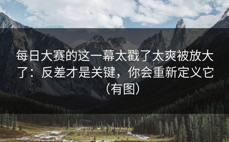每日大赛的这一幕太戳了太爽被放大了：反差才是关键，你会重新定义它（有图）