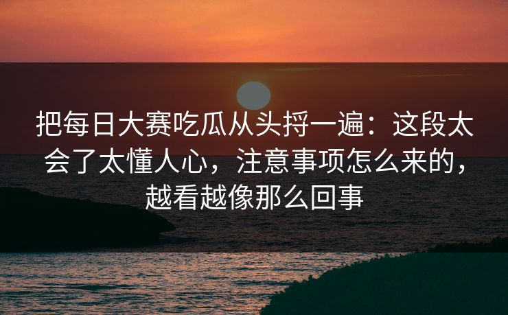 把每日大赛吃瓜从头捋一遍：这段太会了太懂人心，注意事项怎么来的，越看越像那么回事