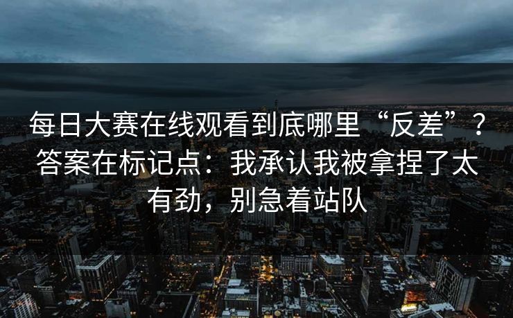 每日大赛在线观看到底哪里“反差”？答案在标记点：我承认我被拿捏了太有劲，别急着站队