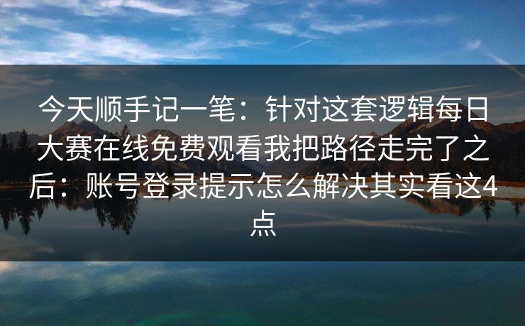 今天顺手记一笔：针对这套逻辑每日大赛在线免费观看我把路径走完了之后：账号登录提示怎么解决其实看这4点