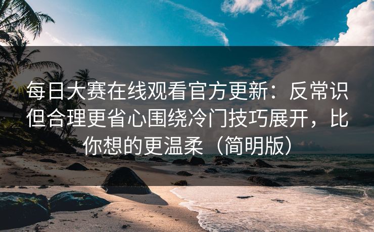 每日大赛在线观看官方更新：反常识但合理更省心围绕冷门技巧展开，比你想的更温柔（简明版）