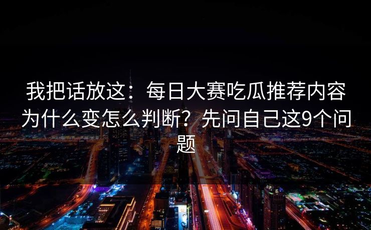 我把话放这：每日大赛吃瓜推荐内容为什么变怎么判断？先问自己这9个问题
