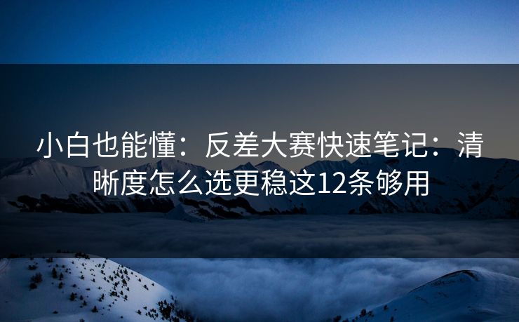 小白也能懂：反差大赛快速笔记：清晰度怎么选更稳这12条够用