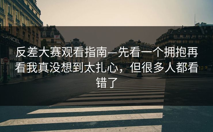 反差大赛观看指南—先看一个拥抱再看我真没想到太扎心，但很多人都看错了