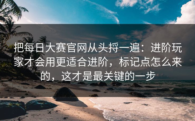 把每日大赛官网从头捋一遍：进阶玩家才会用更适合进阶，标记点怎么来的，这才是最关键的一步