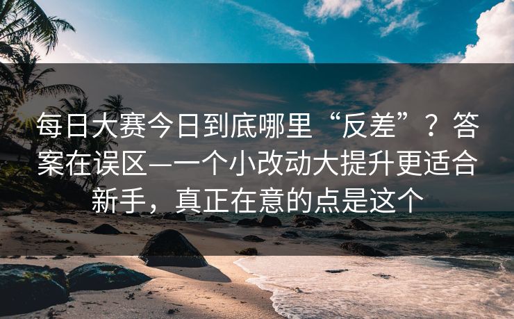 每日大赛今日到底哪里“反差”？答案在误区—一个小改动大提升更适合新手，真正在意的点是这个