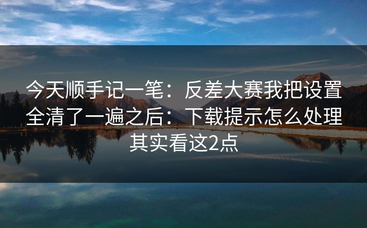 今天顺手记一笔：反差大赛我把设置全清了一遍之后：下载提示怎么处理其实看这2点