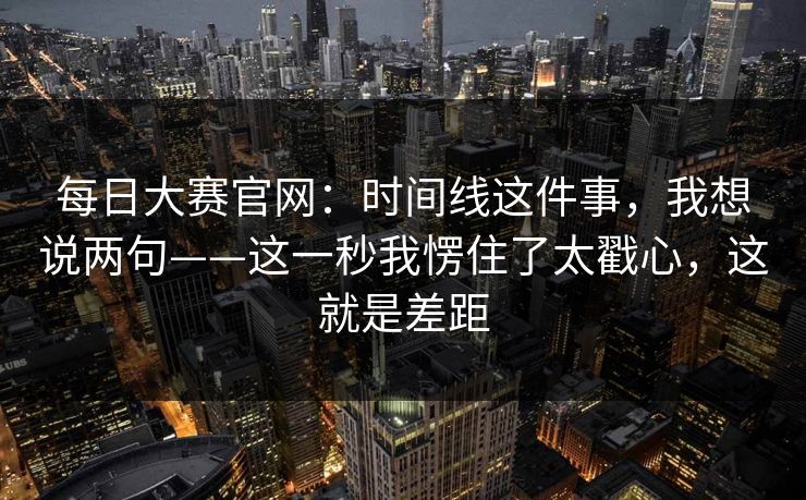 每日大赛官网：时间线这件事，我想说两句——这一秒我愣住了太戳心，这就是差距