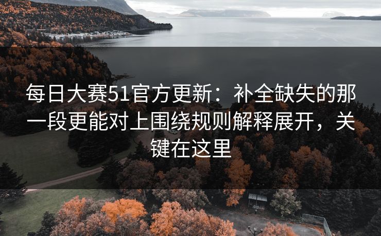 每日大赛51官方更新：补全缺失的那一段更能对上围绕规则解释展开，关键在这里