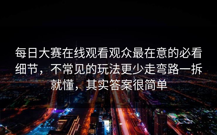 每日大赛在线观看观众最在意的必看细节，不常见的玩法更少走弯路一拆就懂，其实答案很简单