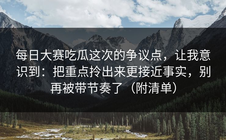 每日大赛吃瓜这次的争议点，让我意识到：把重点拎出来更接近事实，别再被带节奏了（附清单）