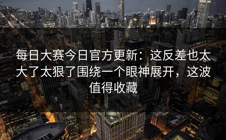 每日大赛今日官方更新：这反差也太大了太狠了围绕一个眼神展开，这波值得收藏
