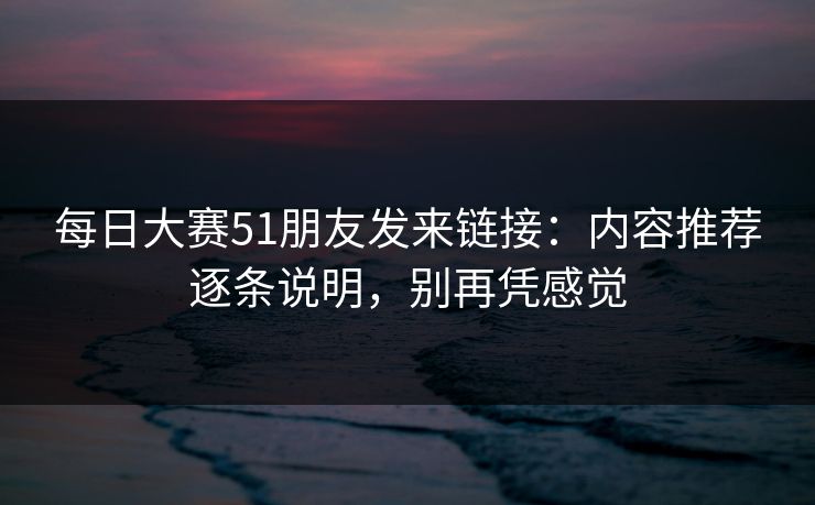 每日大赛51朋友发来链接：内容推荐逐条说明，别再凭感觉
