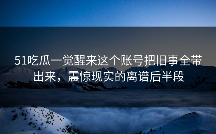 51吃瓜一觉醒来这个账号把旧事全带出来，震惊现实的离谱后半段